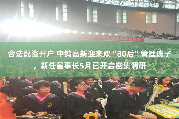 合法配资开户 中钨高新迎来双“80后”管理班子，新任董事长5月已开启密集调研
