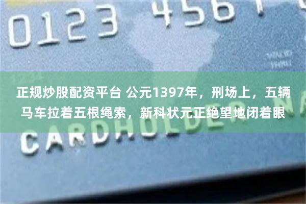 正规炒股配资平台 公元1397年,刑场上,五辆马车拉着五根绳索,新科状元正绝望地闭着眼