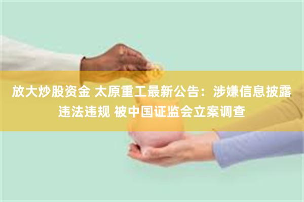 放大炒股资金 太原重工最新公告：涉嫌信息披露违法违规 被中国证监会立案调查