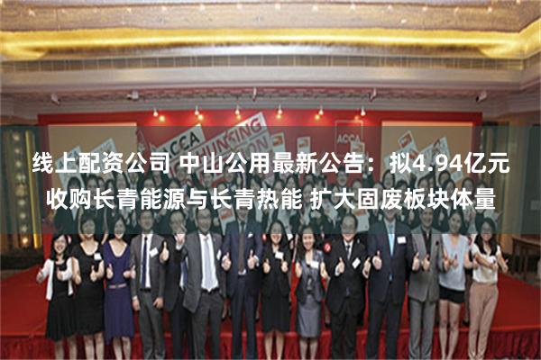 线上配资公司 中山公用最新公告：拟4.94亿元收购长青能源与长青热能 扩大固废板块体量