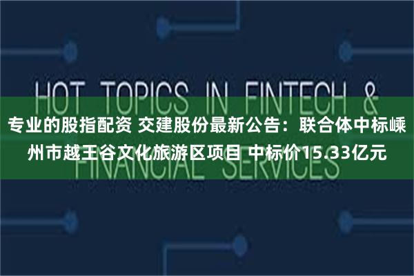 专业的股指配资 交建股份最新公告：联合体中标嵊州市越王谷文化旅游区项目 中标价15.33亿元