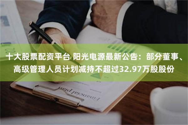 十大股票配资平台 阳光电源最新公告：部分董事、高级管理人员计划减持不超过32.97万股股份