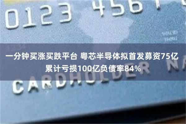 一分钟买涨买跌平台 粤芯半导体拟首发募资75亿 累计亏损100亿负债率84%