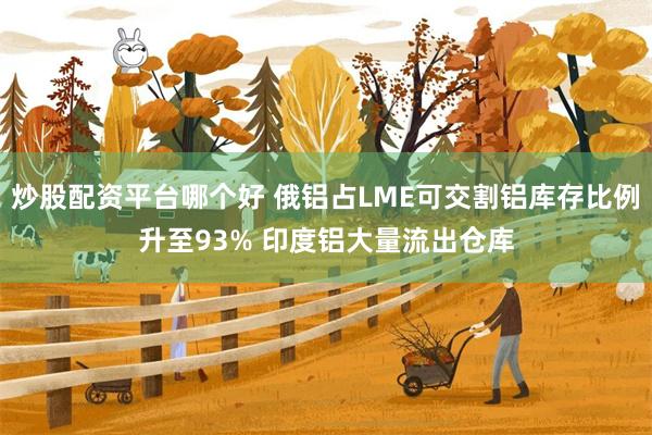 炒股配资平台哪个好 俄铝占LME可交割铝库存比例升至93% 印度铝大量流出仓库