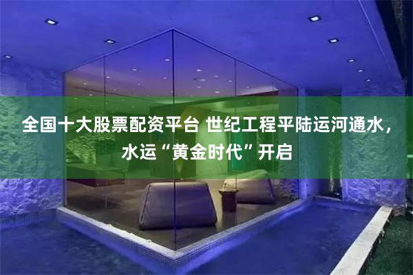 全国十大股票配资平台 世纪工程平陆运河通水，水运“黄金时代”开启