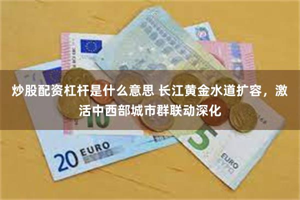 炒股配资杠杆是什么意思 长江黄金水道扩容，激活中西部城市群联动深化