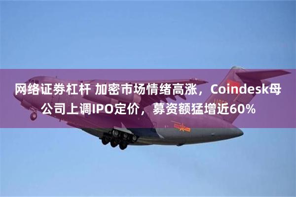 网络证劵杠杆 加密市场情绪高涨，Coindesk母公司上调IPO定价，募资额猛增近60%