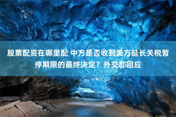 股票配资在哪里配 中方是否收到美方延长关税暂停期限的最终决定？外交部回应