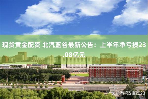 现货黄金配资 北汽蓝谷最新公告：上半年净亏损23.08亿元