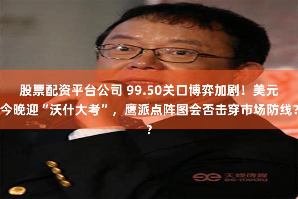 股票配资平台公司 99.50关口博弈加剧！美元今晚迎“沃什大考”，鹰派点阵图会否击穿市场防线？