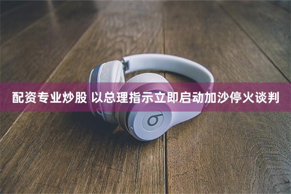 配资专业炒股 以总理指示立即启动加沙停火谈判
