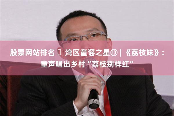 股票网站排名 ‌湾区童谣之星⑩ | 《荔枝妹》：童声唱出乡村“荔枝别样红”