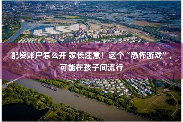配资账户怎么开 家长注意！这个“恐怖游戏”，可能在孩子间流行