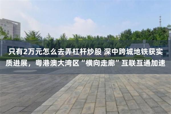 只有2万元怎么去弄杠杆炒股 深中跨城地铁获实质进展，粤港澳大湾区“横向走廊”互联互通加速
