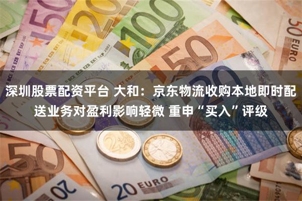 深圳股票配资平台 大和：京东物流收购本地即时配送业务对盈利影响轻微 重申“买入”评级