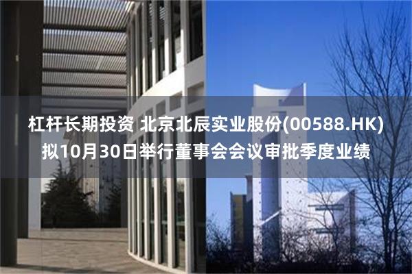 杠杆长期投资 北京北辰实业股份(00588.HK)拟10月30日举行董事会会议审批季度业绩