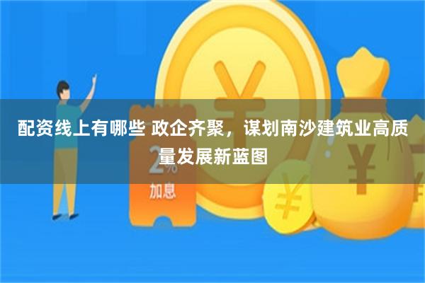 配资线上有哪些 政企齐聚，谋划南沙建筑业高质量发展新蓝图