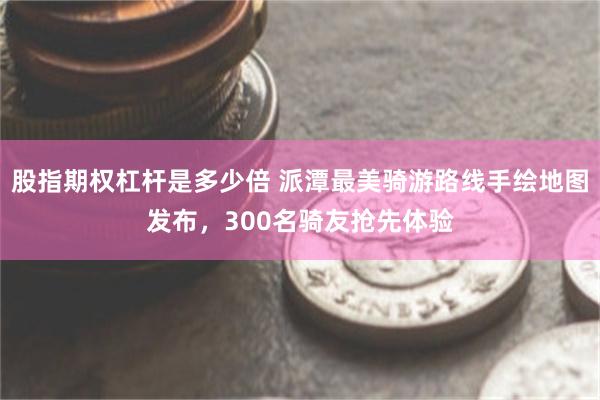 股指期权杠杆是多少倍 派潭最美骑游路线手绘地图发布，300名骑友抢先体验
