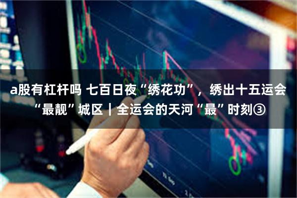 a股有杠杆吗 七百日夜“绣花功”，绣出十五运会“最靓”城区｜全运会的天河“最”时刻③