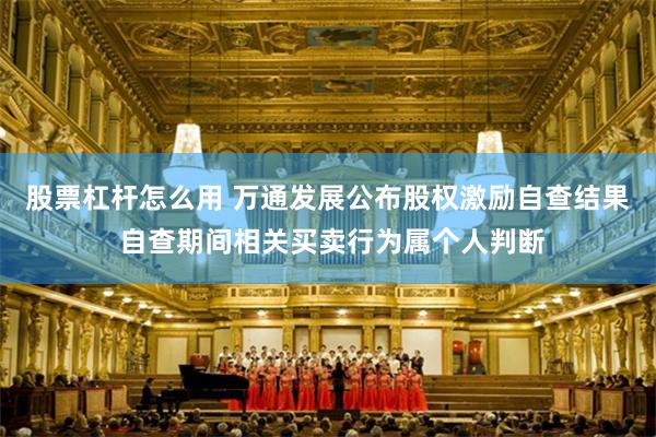 股票杠杆怎么用 万通发展公布股权激励自查结果 自查期间相关买卖行为属个人判断