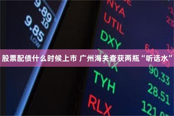 股票配债什么时候上市 广州海关查获两瓶“听话水”