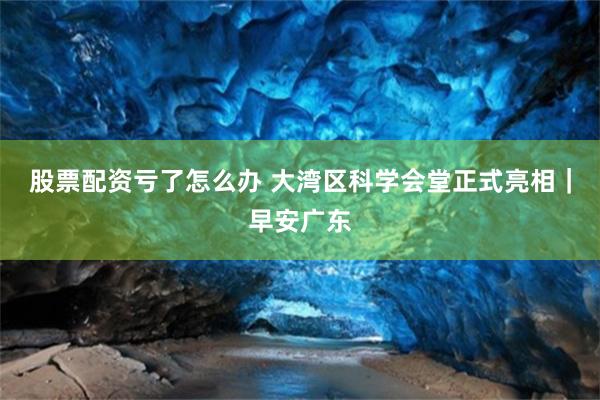 股票配资亏了怎么办 大湾区科学会堂正式亮相｜早安广东