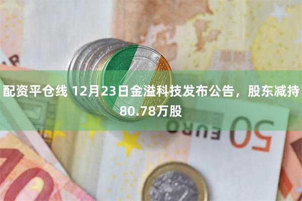 配资平仓线 12月23日金溢科技发布公告，股东减持80.78万股