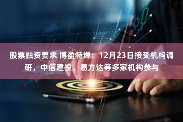 股票融资要求 博盈特焊：12月23日接受机构调研，中信建投、易方达等多家机构参与