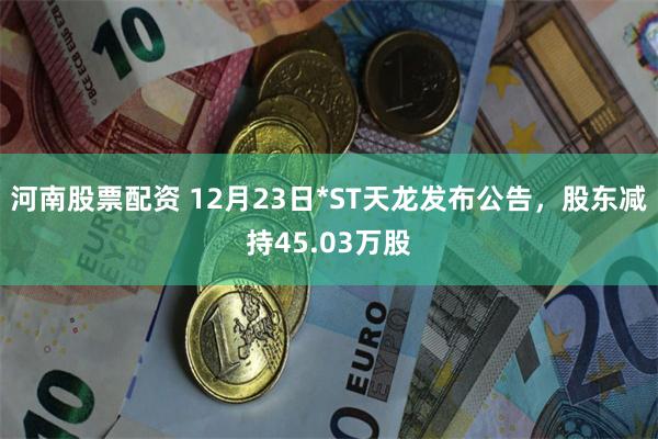 河南股票配资 12月23日*ST天龙发布公告，股东减持45.03万股