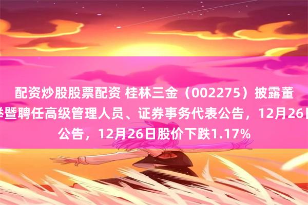 配资炒股股票配资 桂林三金（002275）披露董事会完成换届选举暨聘任高级管理人员、证券事务代表公告，12月26日股价下跌1.17%