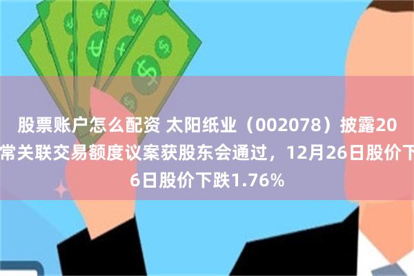 股票账户怎么配资 太阳纸业（002078）披露2026年度日常关联交易额度议案获股东会通过，12月26日股价下跌1.76%