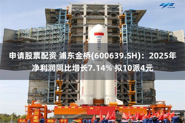 申请股票配资 浦东金桥(600639.SH)：2025年净利润同比增长7.14% 拟10派4元