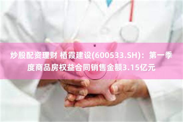 炒股配资理财 栖霞建设(600533.SH)：第一季度商品房权益合同销售金额3.15亿元