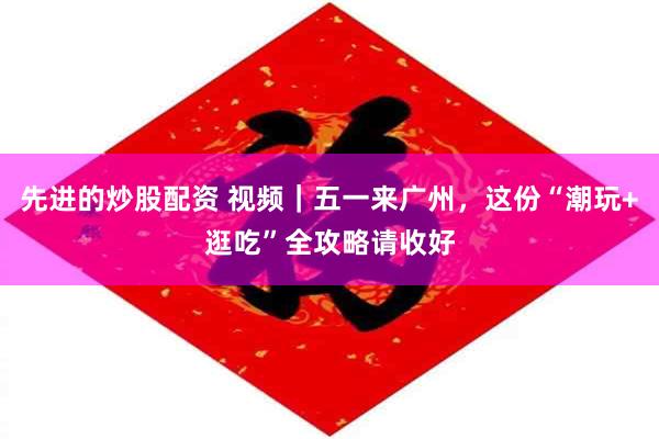 先进的炒股配资 视频｜五一来广州，这份“潮玩+逛吃”全攻略请收好