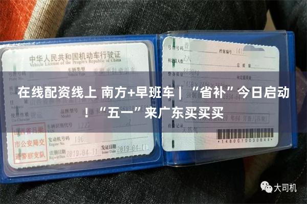 在线配资线上 南方+早班车 |  “省补”今日启动！“五一”来广东买买买