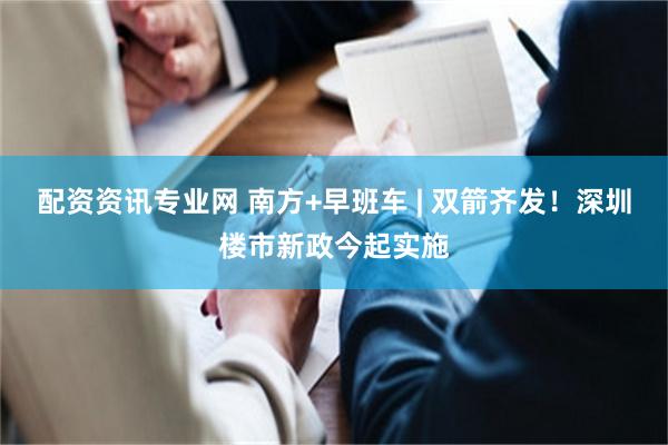 配资资讯专业网 南方+早班车 | 双箭齐发！深圳楼市新政今起实施