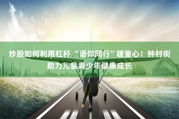 炒股如何利用杠杆 “语你同行”暖童心！钟村街助力儿童青少年健康成长