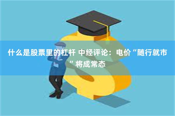 什么是股票里的杠杆 中经评论：电价“随行就市”将成常态