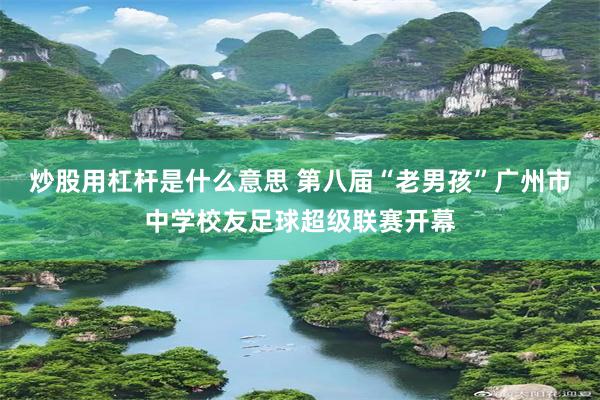 炒股用杠杆是什么意思 第八届“老男孩”广州市中学校友足球超级联赛开幕