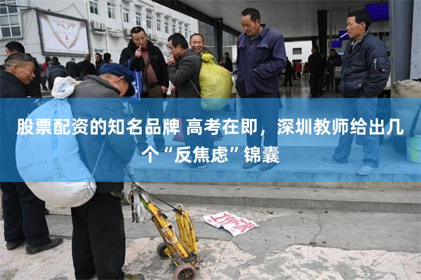 股票配资的知名品牌 高考在即，深圳教师给出几个“反焦虑”锦囊