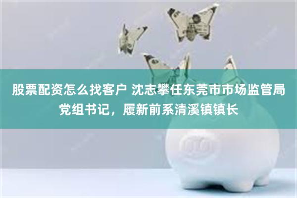 股票配资怎么找客户 沈志攀任东莞市市场监管局党组书记，履新前系清溪镇镇长