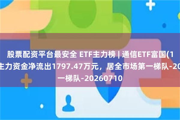 股票配资平台最安全 ETF主力榜 | 通信ETF富国(159583)主力资金净流出1797.47万元，居全市场第一梯队-20260710