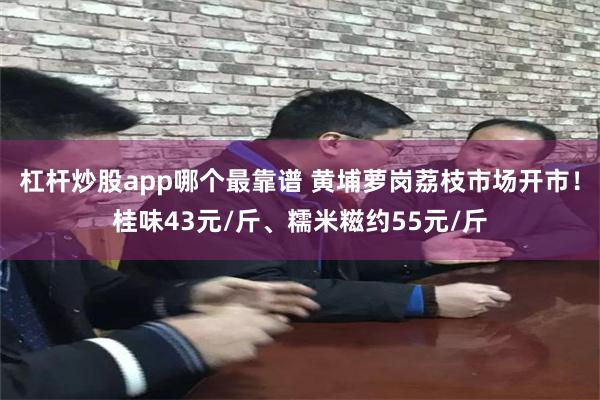 杠杆炒股app哪个最靠谱 黄埔萝岗荔枝市场开市！桂味43元/斤、糯米糍约55元/斤