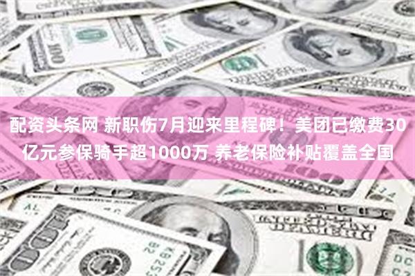 配资头条网 新职伤7月迎来里程碑!美团已缴费30亿元参保骑手超1000万 养老保险补贴覆盖全国