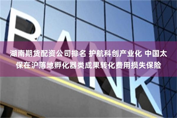 湖南期货配资公司排名 护航科创产业化 中国太保在沪落地孵化器类成果转化费用损失保险