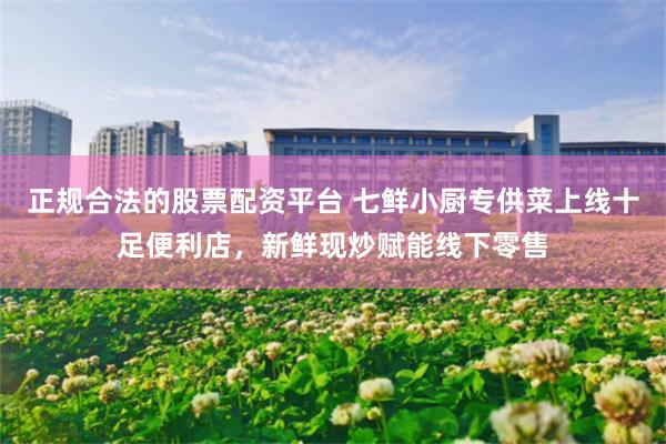 正规合法的股票配资平台 七鲜小厨专供菜上线十足便利店，新鲜现炒赋能线下零售