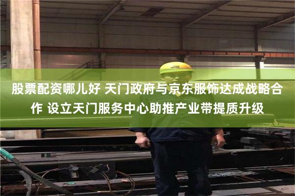 股票配资哪儿好 天门政府与京东服饰达成战略合作 设立天门服务中心助推产业带提质升级