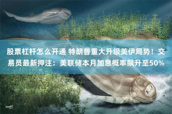 股票杠杆怎么开通 特朗普重大升级美伊局势!交易员最新押注:美联储本月加息概率飙升至50%