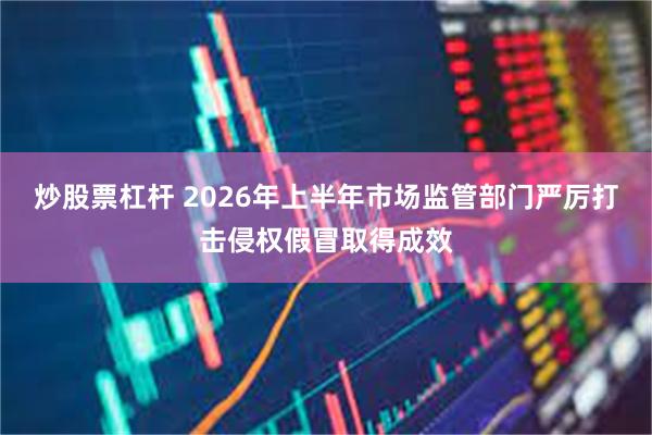 炒股票杠杆 2026年上半年市场监管部门严厉打击侵权假冒取得成效