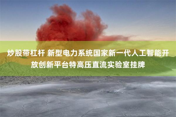 炒股带杠杆 新型电力系统国家新一代人工智能开放创新平台特高压直流实验室挂牌